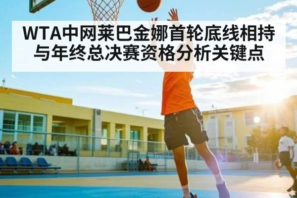 WTA中网莱巴金娜首轮底线相持与年终总决赛资格分析关键点
