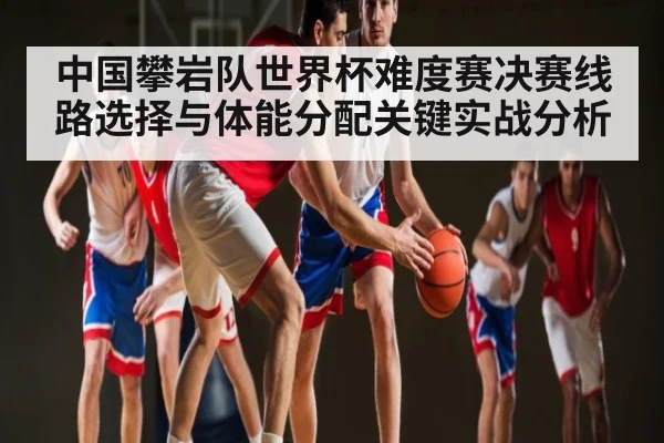 中国攀岩队世界杯难度赛决赛线路选择与体能分配关键实战分析